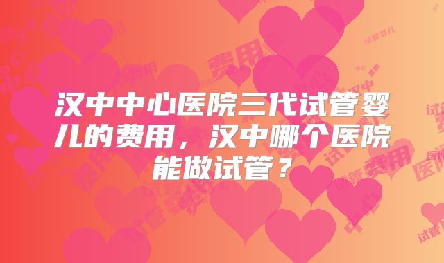 汉中中心医院三代试管婴儿的费用,汉中哪个医院能做试管?