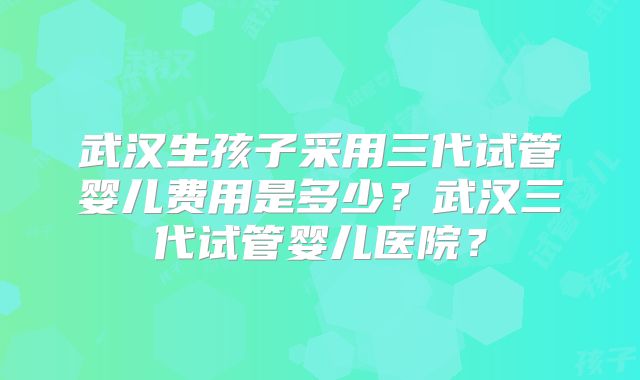 武汉生孩子采用三代试管婴儿费用是多少？武汉三代试管婴儿医院？