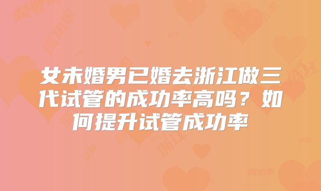 女未婚男已婚去浙江做三代试管的成功率高吗?如何提升试管成功率