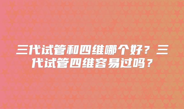 三代试管和四维哪个好？三代试管四维容易过吗？