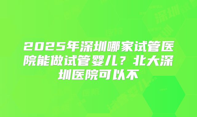 2025年深圳哪家试管医院能做试管婴儿？北大深圳医院可以不