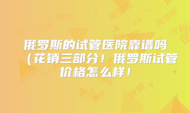 俄罗斯的试管医院靠谱吗（花销三部分！俄罗斯试管价格怎么样！