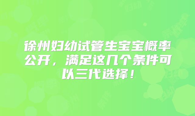 徐州妇幼试管生宝宝概率公开,满足这几个条件可以三代选择!