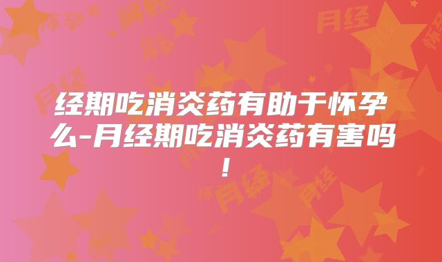 经期吃消炎药有助于怀孕么-月经期吃消炎药有害吗!