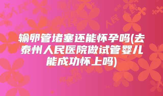 输卵管堵塞还能怀孕吗(去泰州人民医院做试管婴儿能成功怀上吗)