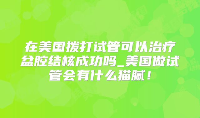 在美国拨打试管可以治疗盆腔结核成功吗_美国做试管会有什么猫腻!