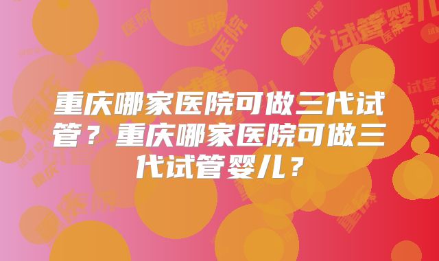 重庆哪家医院可做三代试管？重庆哪家医院可做三代试管婴儿？