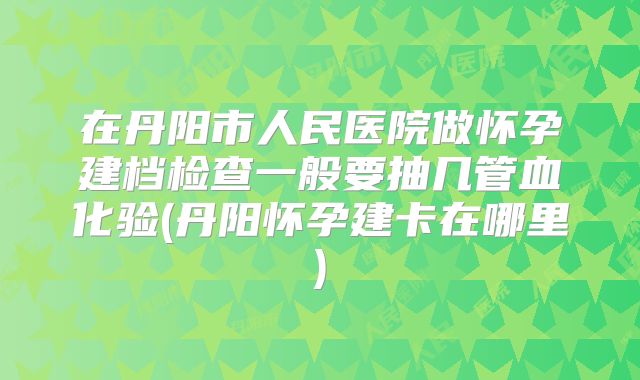 在丹阳市人民医院做怀孕建档检查一般要抽几管血化验(丹阳怀孕建卡在哪里)