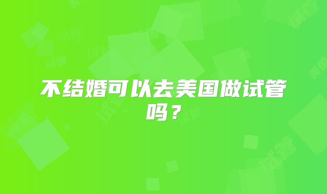 不结婚可以去美国做试管吗？