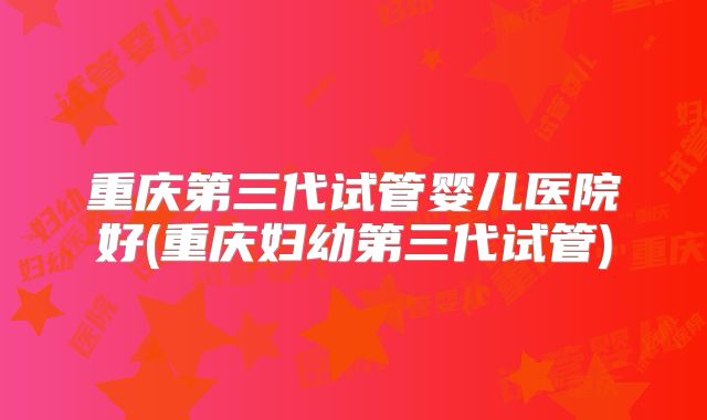 重庆第三代试管婴儿医院好(重庆妇幼第三代试管)
