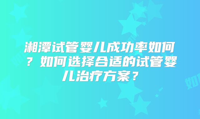 湘潭试管婴儿成功率如何？如何选择合适的试管婴儿治疗方案？