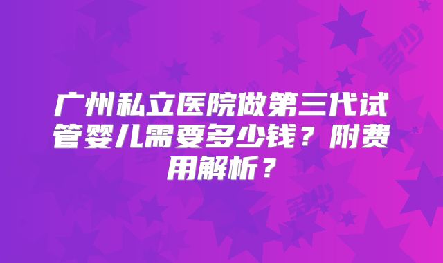 广州私立医院做第三代试管婴儿需要多少钱？附费用解析？