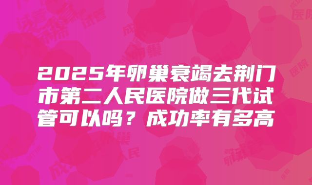 2025年卵巢衰竭去荆门市第二人民医院做三代试管可以吗？成功率有多高