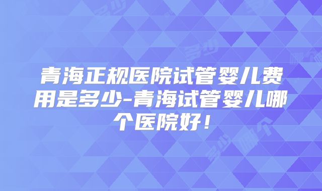 青海正规医院试管婴儿费用是多少-青海试管婴儿哪个医院好！