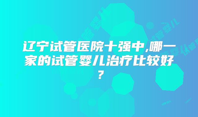 辽宁试管医院十强中,哪一家的试管婴儿治疗比较好？