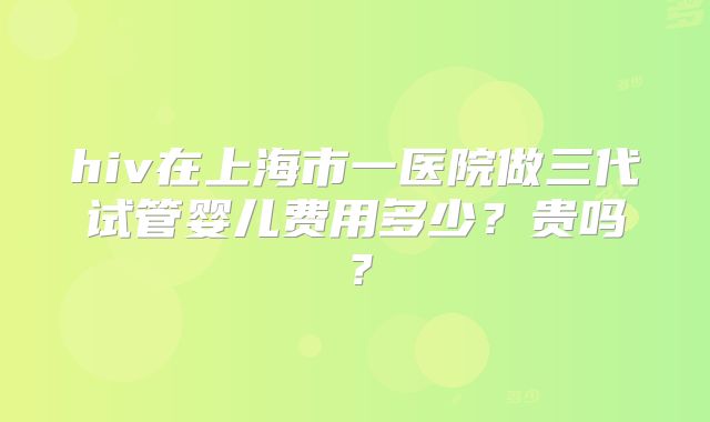 hiv在上海市一医院做三代试管婴儿费用多少？贵吗？