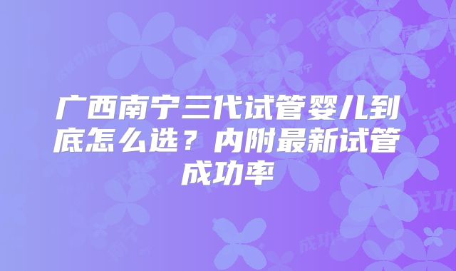 广西南宁三代试管婴儿到底怎么选？内附最新试管成功率