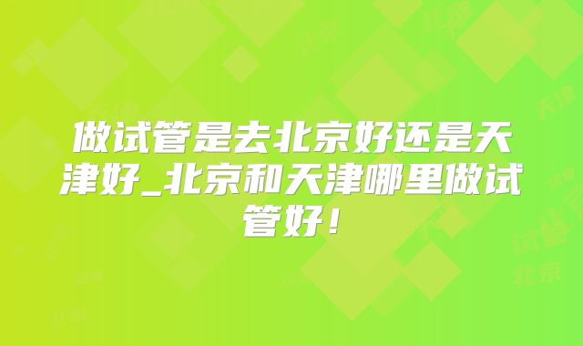 做试管是去北京好还是天津好_北京和天津哪里做试管好！