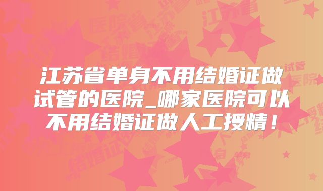 江苏省单身不用结婚证做试管的医院_哪家医院可以不用结婚证做人工授精！