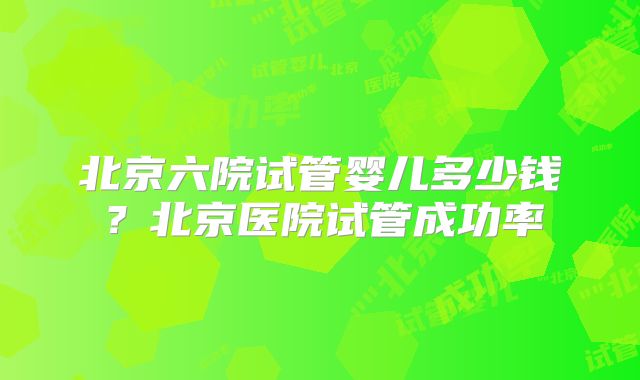 北京六院试管婴儿多少钱？北京医院试管成功率