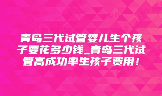 青岛三代试管婴儿生个孩子要花多少钱_青岛三代试管高成功率生孩子费用!