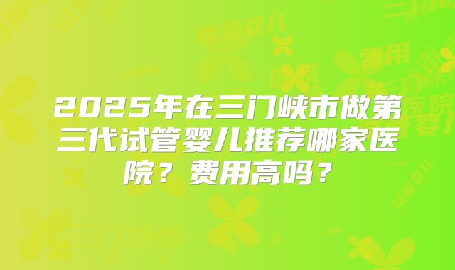 2025年在三门峡市做第三代试管婴儿推荐哪家医院？费用高吗？