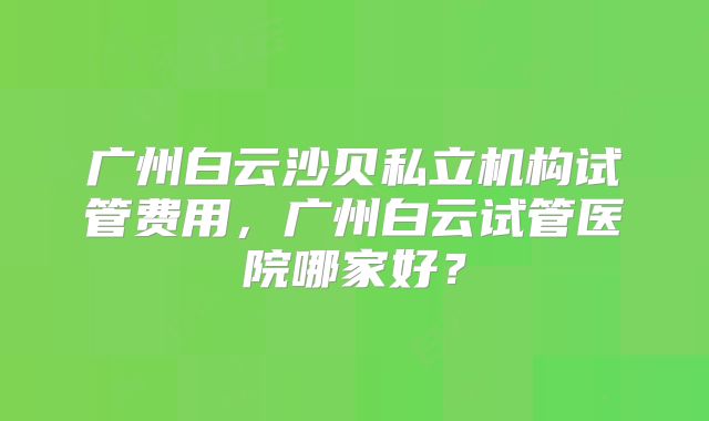 广州白云沙贝私立机构试管费用，广州白云试管医院哪家好？
