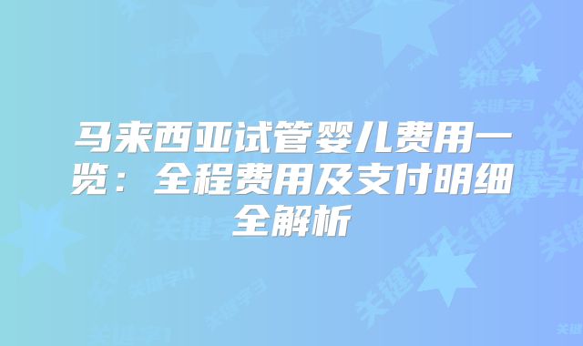 马来西亚试管婴儿费用一览：全程费用及支付明细全解析