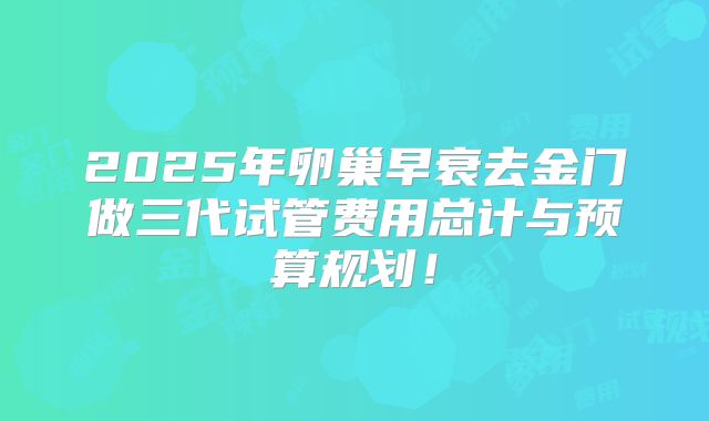 2025年卵巢早衰去金门做三代试管费用总计与预算规划！