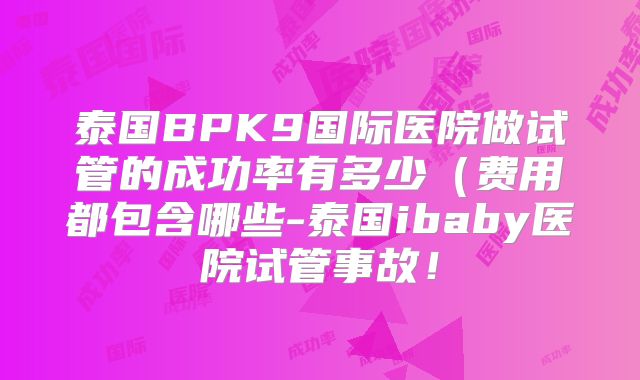 泰国BPK9国际医院做试管的成功率有多少（费用都包含哪些-泰国ibaby医院试管事故！