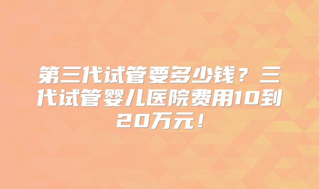 第三代试管要多少钱？三代试管婴儿医院费用10到20万元！