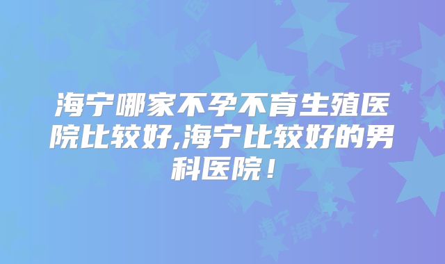 海宁哪家不孕不育生殖医院比较好,海宁比较好的男科医院！