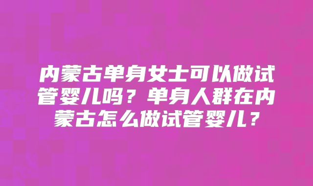 内蒙古单身女士可以做试管婴儿吗?单身人群在内蒙古怎么做试管婴儿?