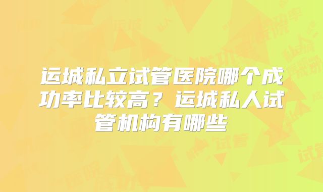 运城私立试管医院哪个成功率比较高?运城私人试管机构有哪些