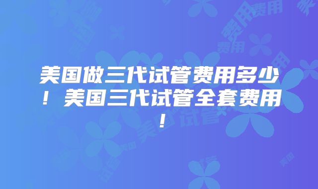美国做三代试管费用多少！美国三代试管全套费用！