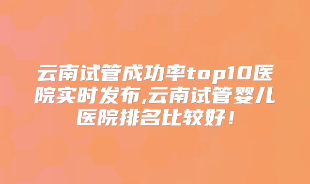 云南试管成功率top10医院实时发布,云南试管婴儿医院排名比较好！