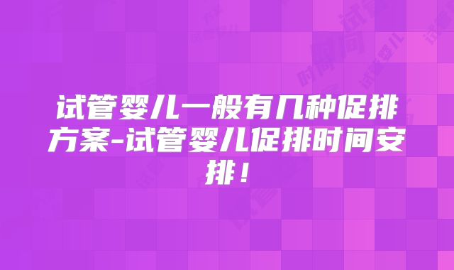 试管婴儿一般有几种促排方案-试管婴儿促排时间安排！