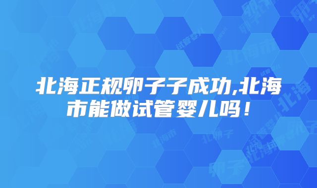 北海正规卵子子成功,北海市能做试管婴儿吗！