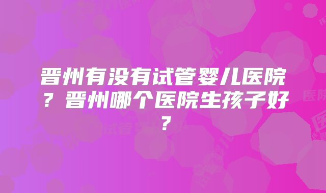 晋州有没有试管婴儿医院?晋州哪个医院生孩子好?