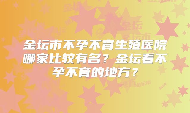 金坛市不孕不育生殖医院哪家比较有名？金坛看不孕不育的地方？