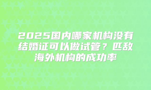 2025国内哪家机构没有结婚证可以做试管?匹敌海外机构的成功率