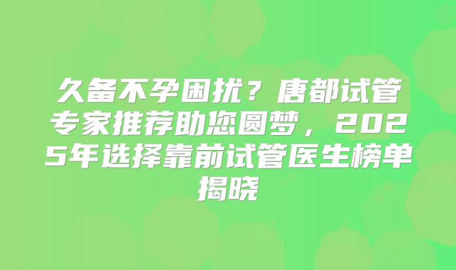久备不孕困扰?唐都试管专家推荐助您圆梦,2025年选择靠前试管医生榜单揭晓