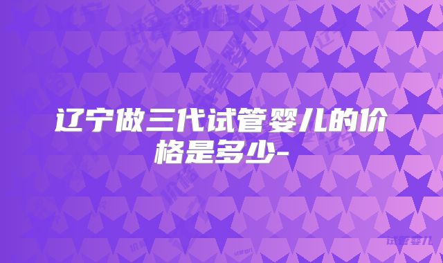 辽宁做三代试管婴儿的价格是多少-