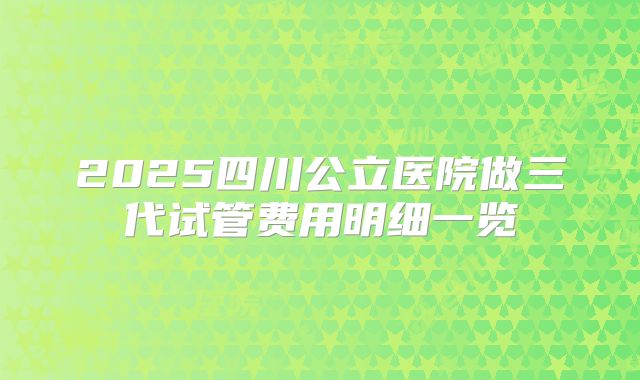 2025四川公立医院做三代试管费用明细一览