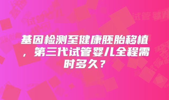 基因检测至健康胚胎移植，第三代试管婴儿全程需时多久？