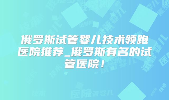 俄罗斯试管婴儿技术领跑医院推荐_俄罗斯有名的试管医院！