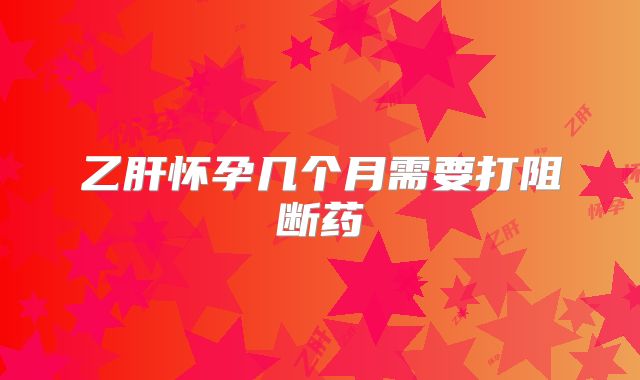 乙肝怀孕几个月需要打阻断药