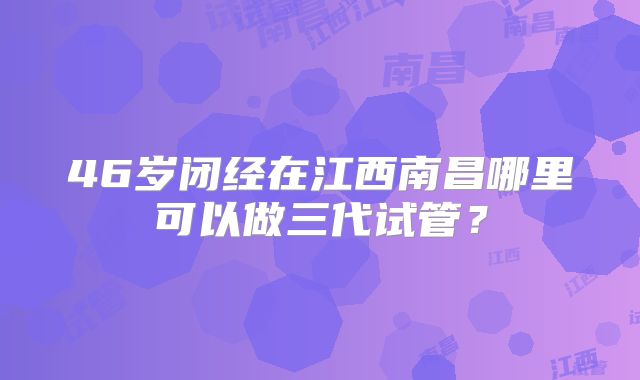 46岁闭经在江西南昌哪里可以做三代试管？