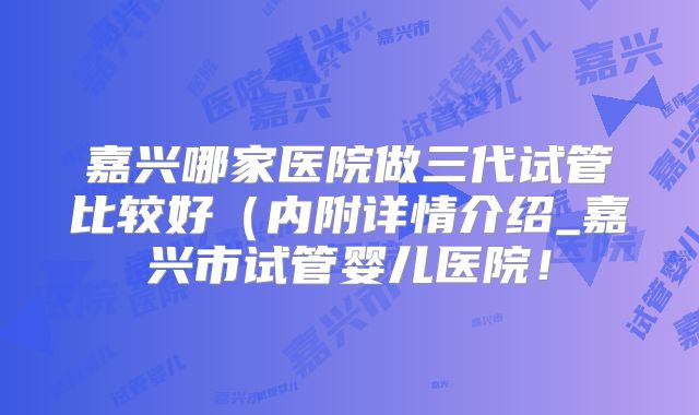嘉兴哪家医院做三代试管比较好（内附详情介绍_嘉兴市试管婴儿医院！