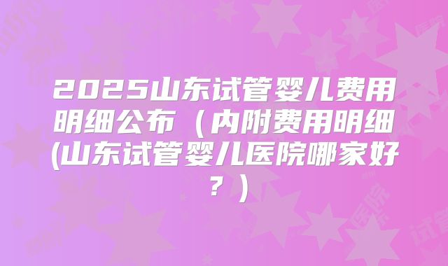 2025山东试管婴儿费用明细公布(内附费用明细(山东试管婴儿医院哪家好?)